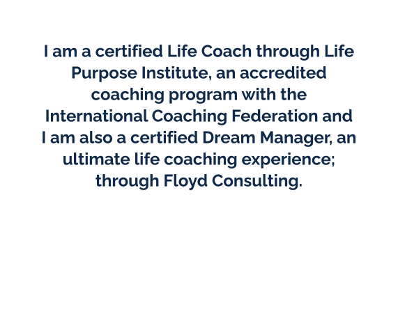 I am a certified Life Coach through Life Purpose Institute, an accredited coaching program with the International Coaching Federation and I am also a certified Dream Manager, an ultimate life coaching experience; through Floyd Consulting.