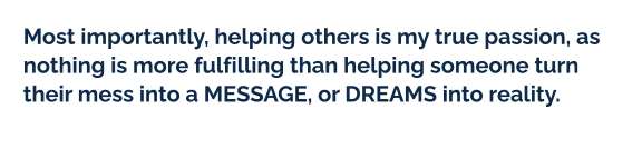 Most importantly, helping others is my true passion, as nothing is more fulfilling than helping someone turn their mess into a MESSAGE, or DREAMS into reality.