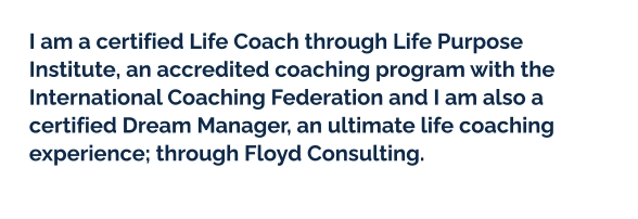 I am a certified Life Coach through Life Purpose Institute, an accredited coaching program with the International Coaching Federation and I am also a certified Dream Manager, an ultimate life coaching experience; through Floyd Consulting.